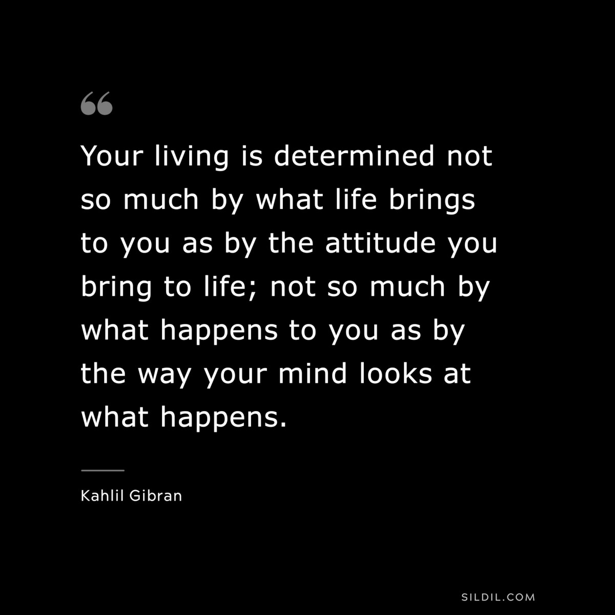 Your living is determined not so much by what life brings to you as by the attitude you bring to life; not so much by what happens to you as by the way your mind looks at what happens. ― Kahlil Gibran