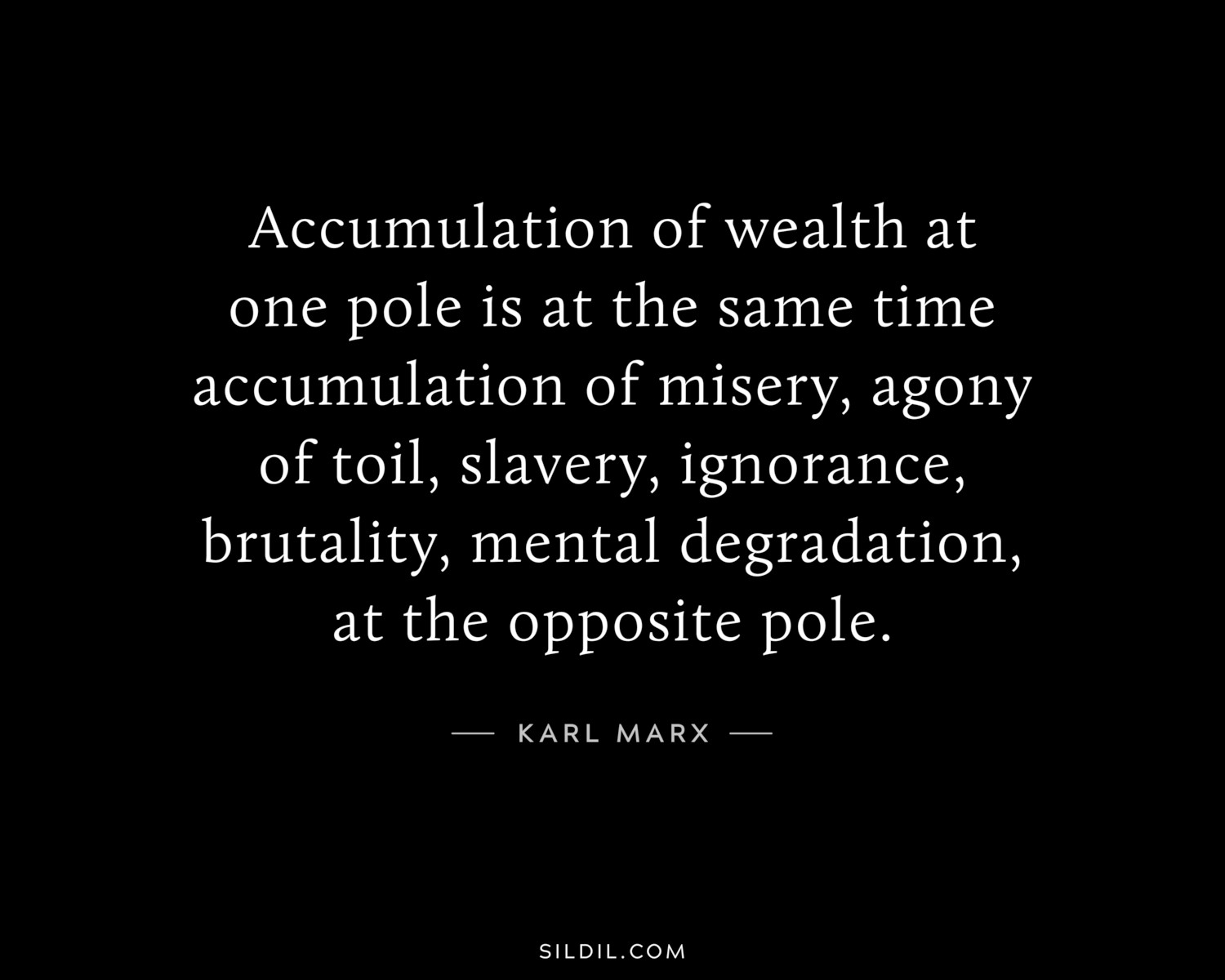 Accumulation of wealth at one pole is at the same time accumulation of misery, agony of toil, slavery, ignorance, brutality, mental degradation, at the opposite pole.