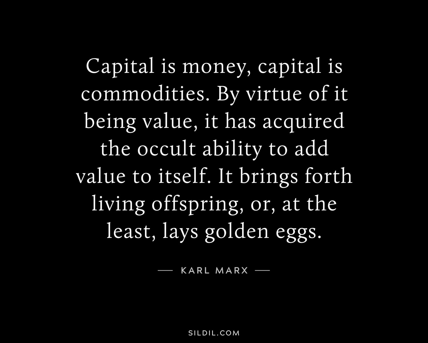 Capital is money, capital is commodities. By virtue of it being value, it has acquired the occult ability to add value to itself. It brings forth living offspring, or, at the least, lays golden eggs.