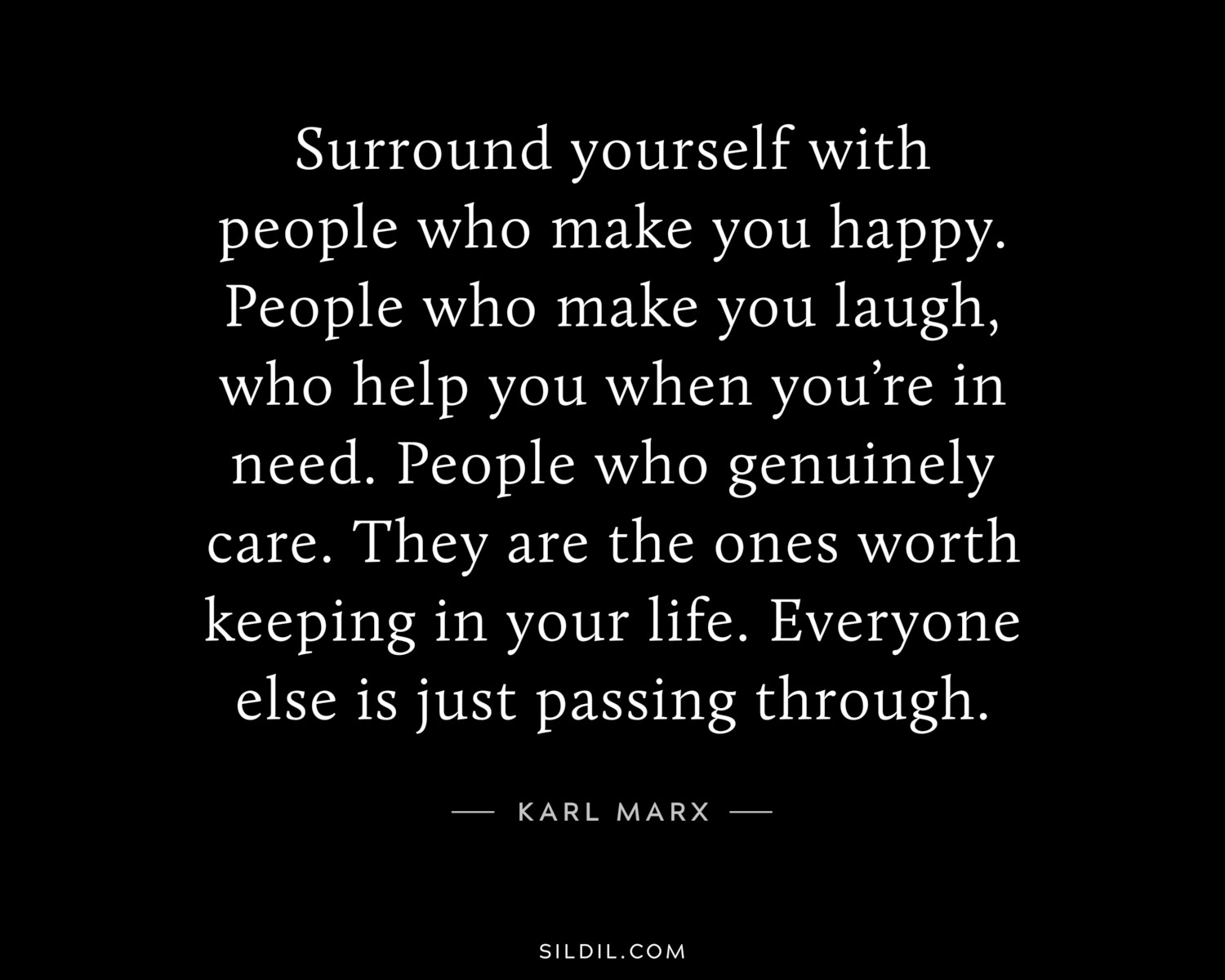 Surround yourself with people who make you happy. People who make you laugh, who help you when you’re in need. People who genuinely care. They are the ones worth keeping in your life. Everyone else is just passing through.