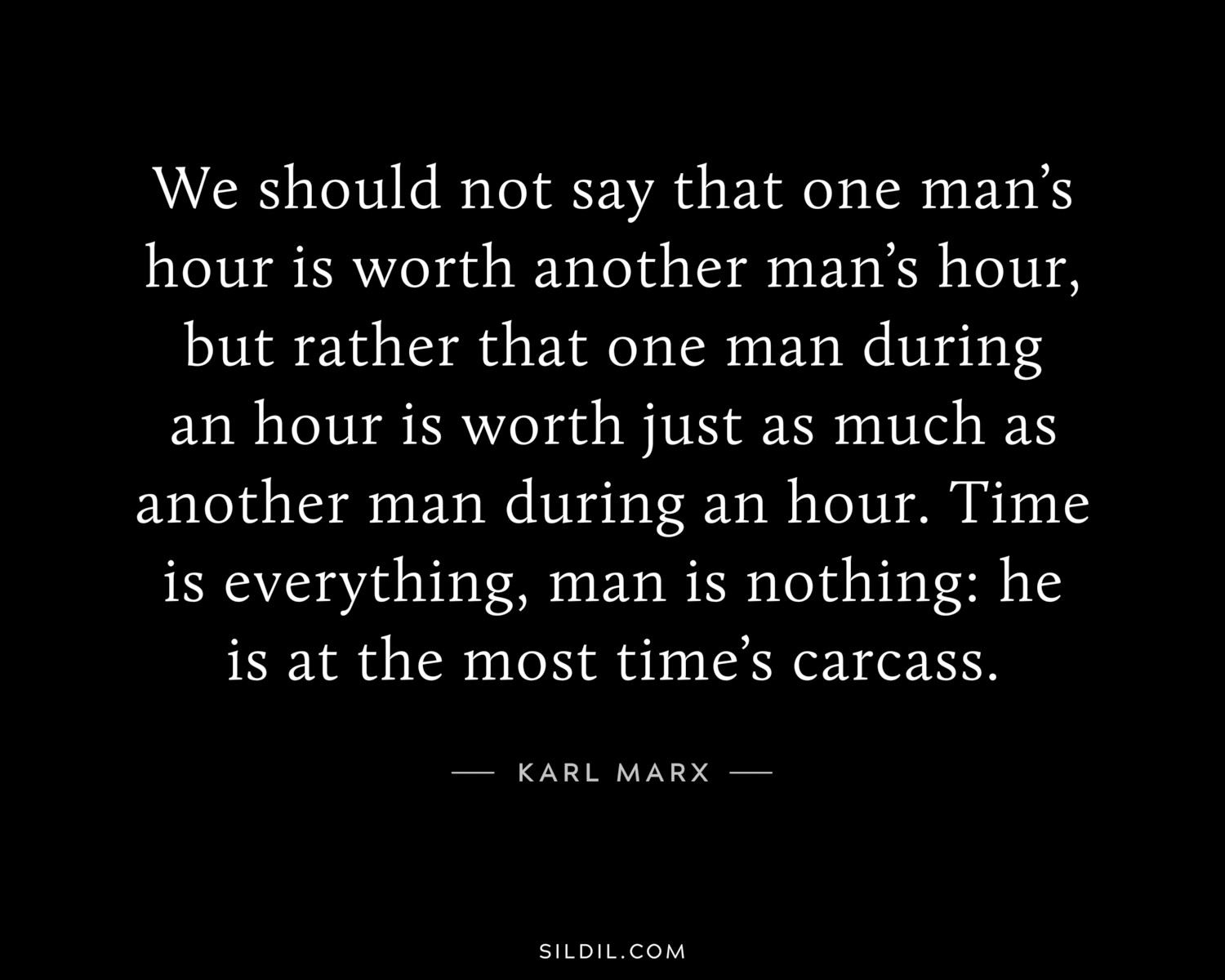 We should not say that one man’s hour is worth another man’s hour, but rather that one man during an hour is worth just as much as another man during an hour. Time is everything, man is nothing: he is at the most time’s carcass.