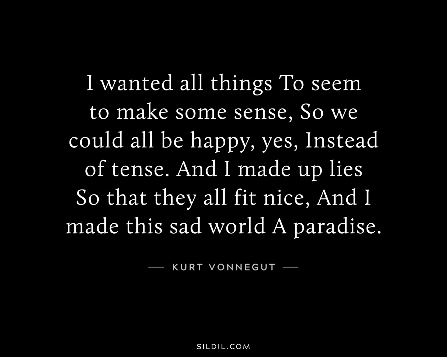 I wanted all things To seem to make some sense, So we could all be happy, yes, Instead of tense. And I made up lies So that they all fit nice, And I made this sad world A paradise.