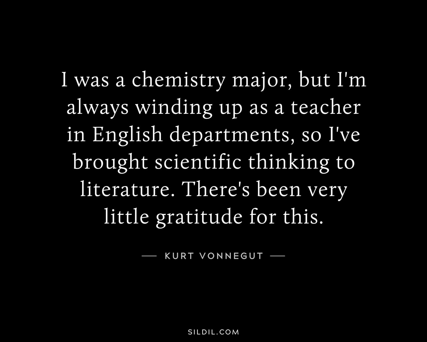 I was a chemistry major, but I'm always winding up as a teacher in English departments, so I've brought scientific thinking to literature. There's been very little gratitude for this.
