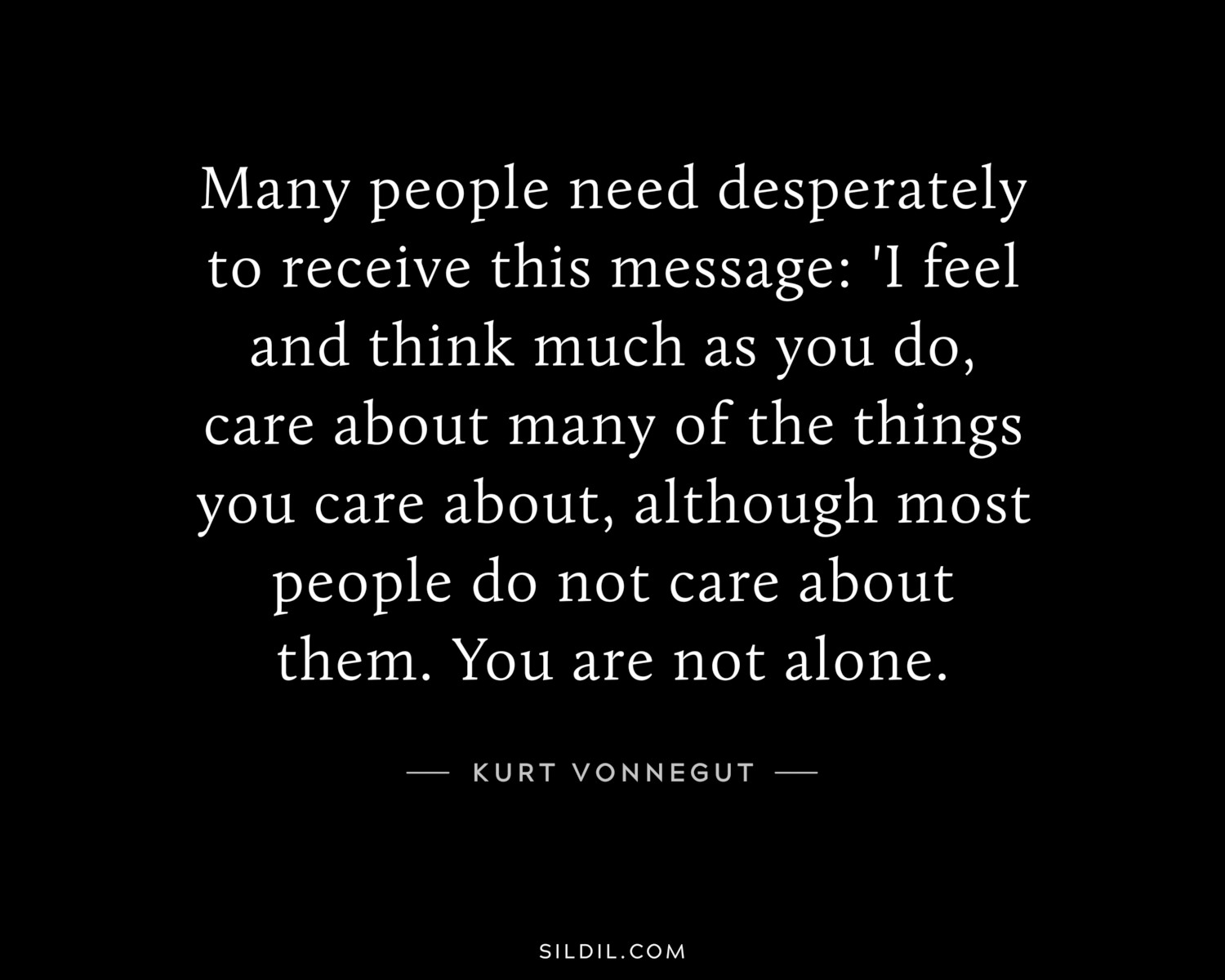 Many people need desperately to receive this message: 'I feel and think much as you do, care about many of the things you care about, although most people do not care about them. You are not alone.