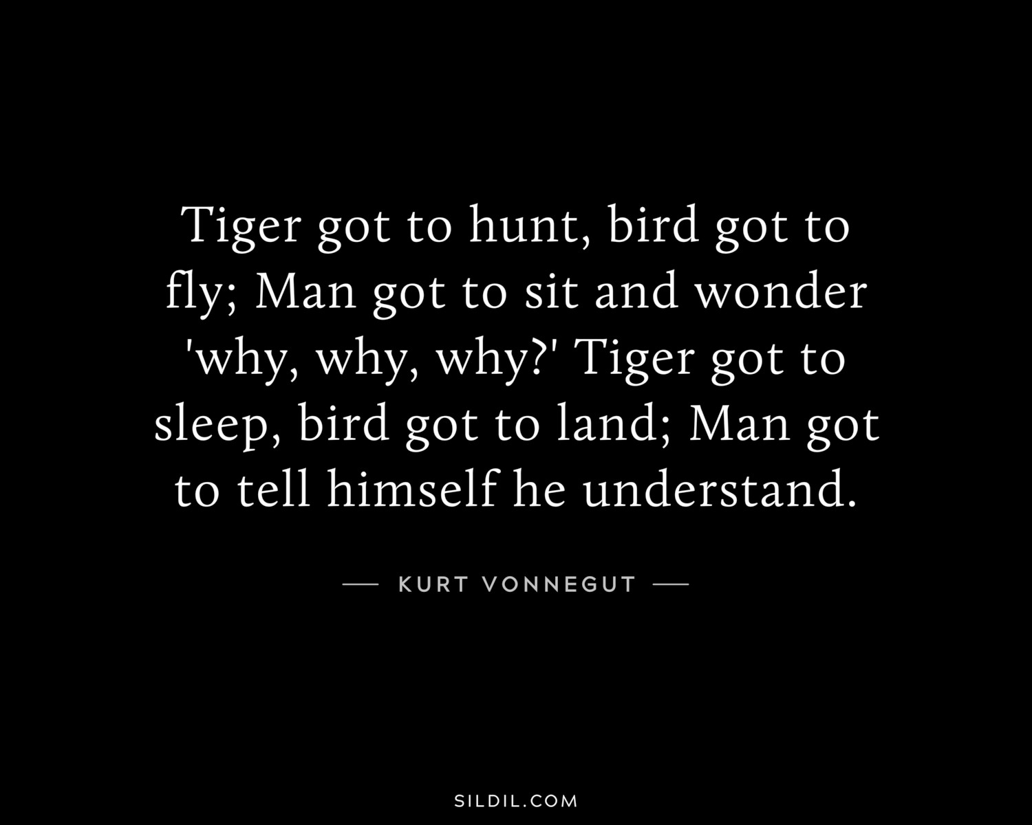 Tiger got to hunt, bird got to fly; Man got to sit and wonder 'why, why, why?' Tiger got to sleep, bird got to land; Man got to tell himself he understand.