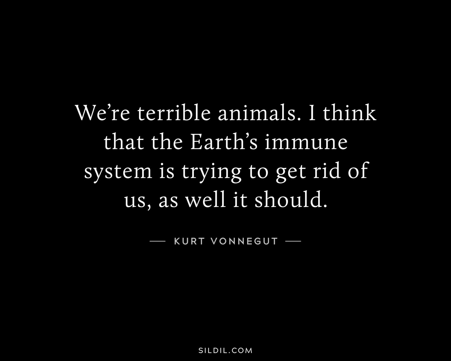 We’re terrible animals. I think that the Earth’s immune system is trying to get rid of us, as well it should.