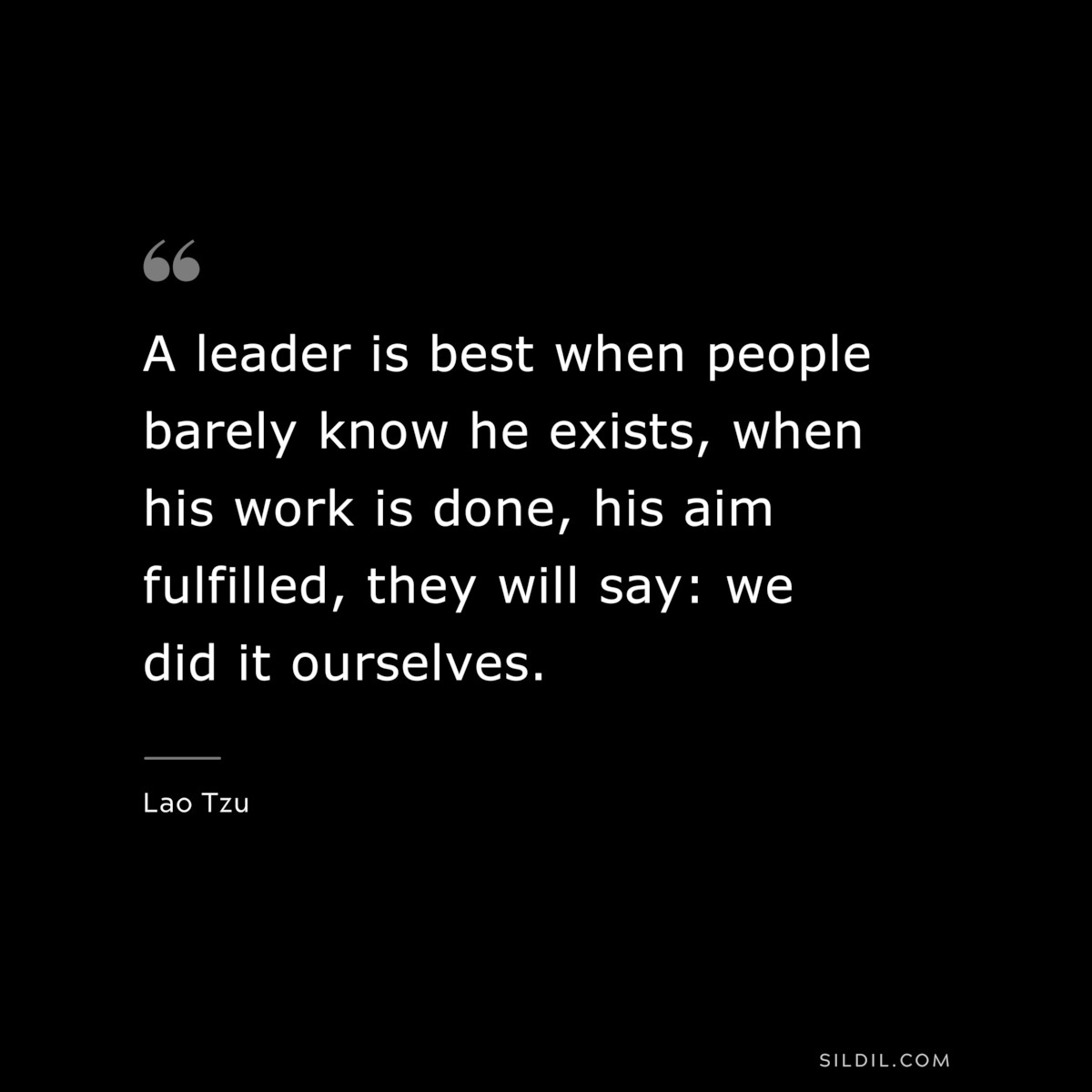 A leader is best when people barely know he exists, when his work is done, his aim fulfilled, they will say: we did it ourselves. ― Lao Tzu