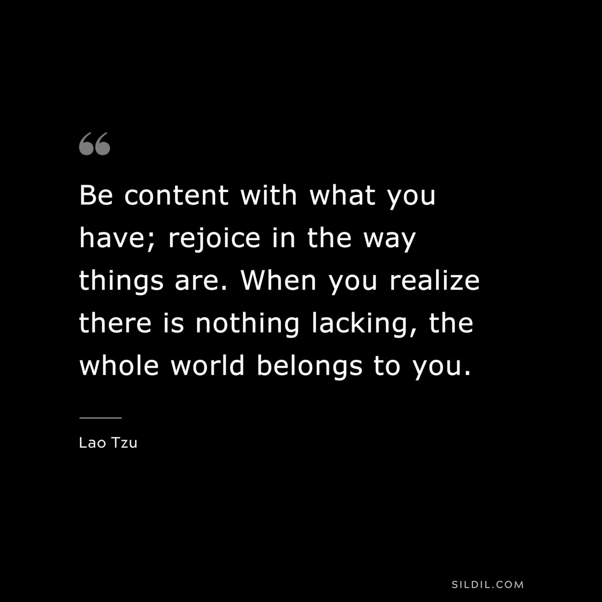 Be content with what you have; rejoice in the way things are. When you realize there is nothing lacking, the whole world belongs to you. ― Lao Tzu