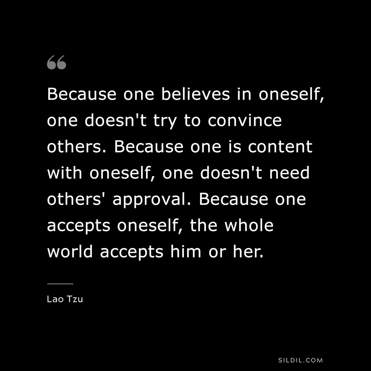 Because one believes in oneself, one doesn't try to convince others. Because one is content with oneself, one doesn't need others' approval. Because one accepts oneself, the whole world accepts him or her. ― Lao Tzu