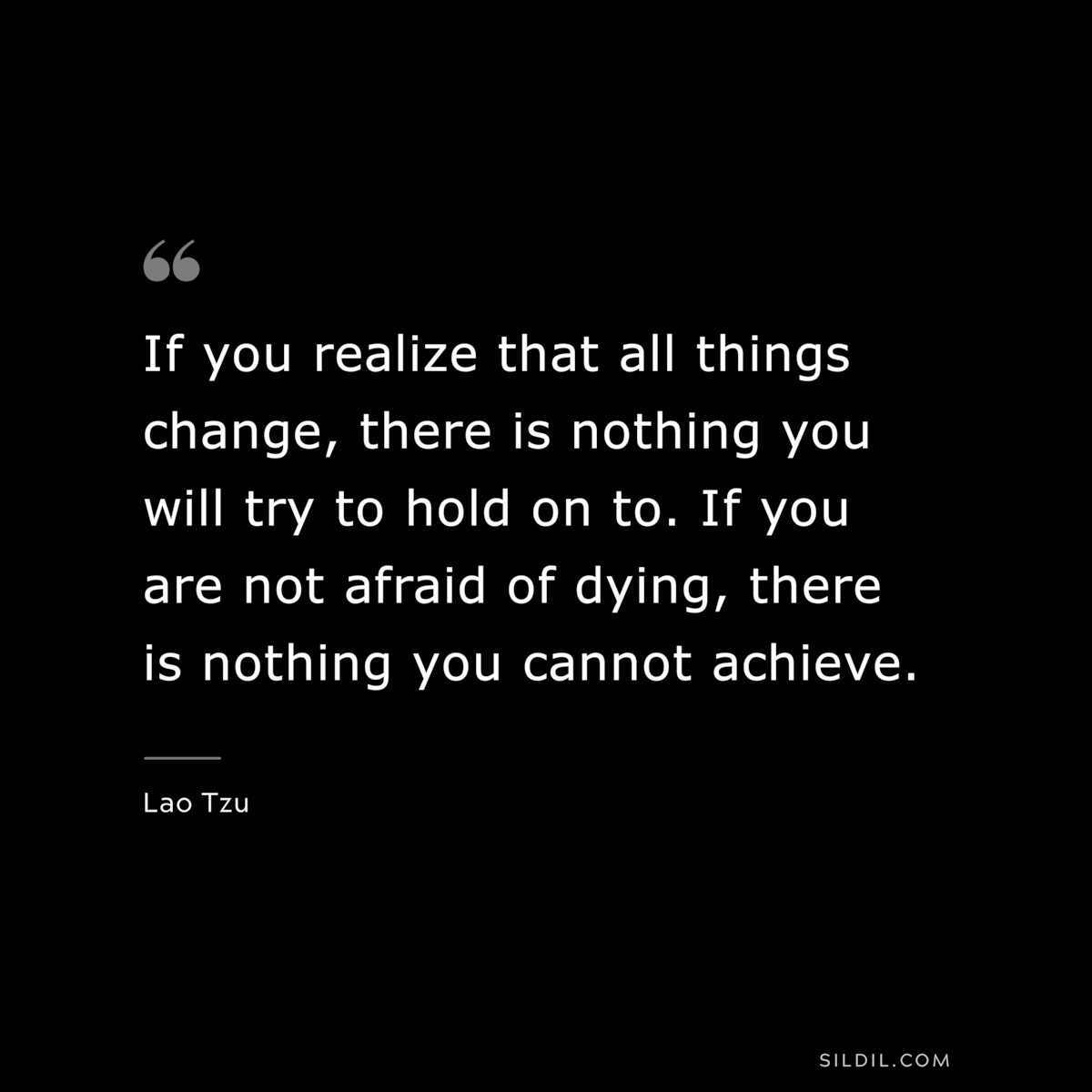 If you realize that all things change, there is nothing you will try to hold on to. If you are not afraid of dying, there is nothing you cannot achieve. ― Lao Tzu