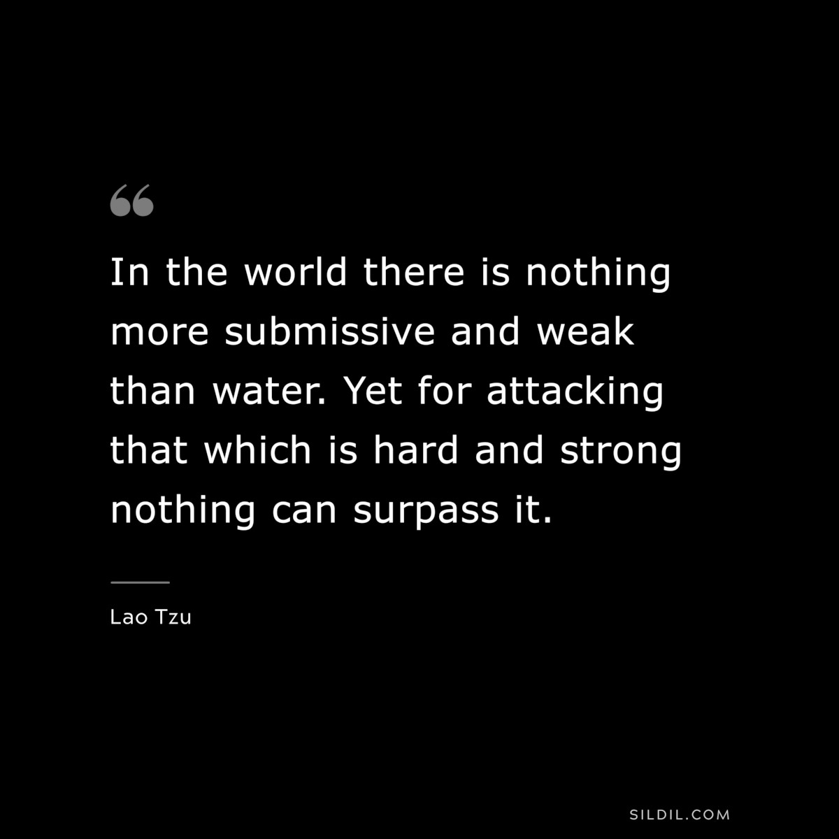 In the world there is nothing more submissive and weak than water. Yet for attacking that which is hard and strong nothing can surpass it. ― Lao Tzu
