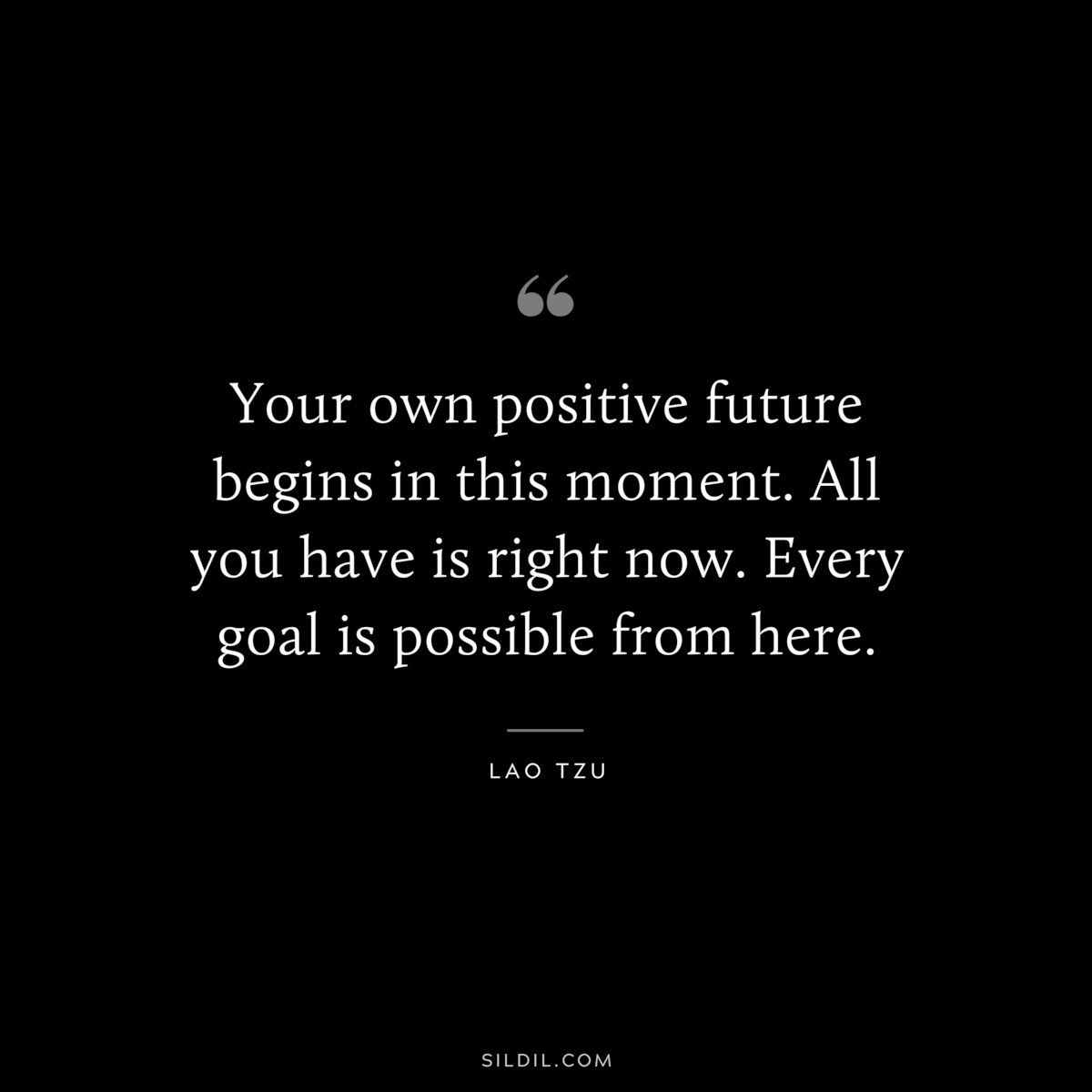 Your own positive future begins in this moment. All you have is right now. Every goal is possible from here. ― Lao Tzu