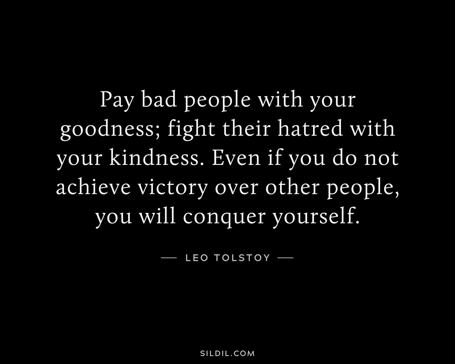 Pay bad people with your goodness; fight their hatred with your kindness. Even if you do not achieve victory over other people, you will conquer yourself.
