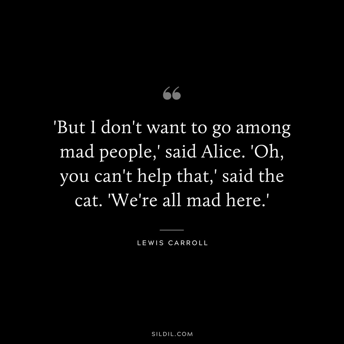 'But I don't want to go among mad people,' said Alice. 'Oh, you can't help that,' said the cat. 'We're all mad here.'