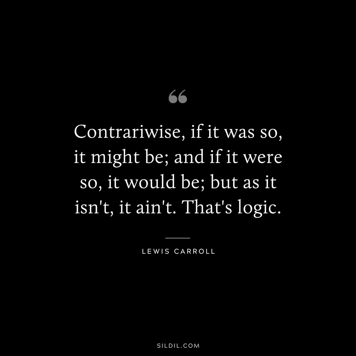 Contrariwise, if it was so, it might be; and if it were so, it would be; but as it isn't, it ain't. That's logic.