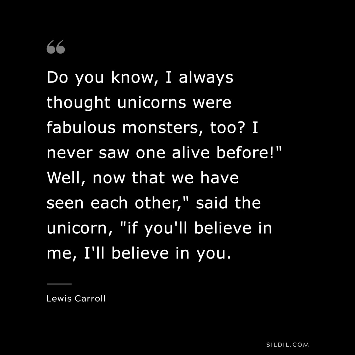 Do you know, I always thought unicorns were fabulous monsters, too? I never saw one alive before!" Well, now that we have seen each other," said the unicorn, "if you'll believe in me, I'll believe in you.