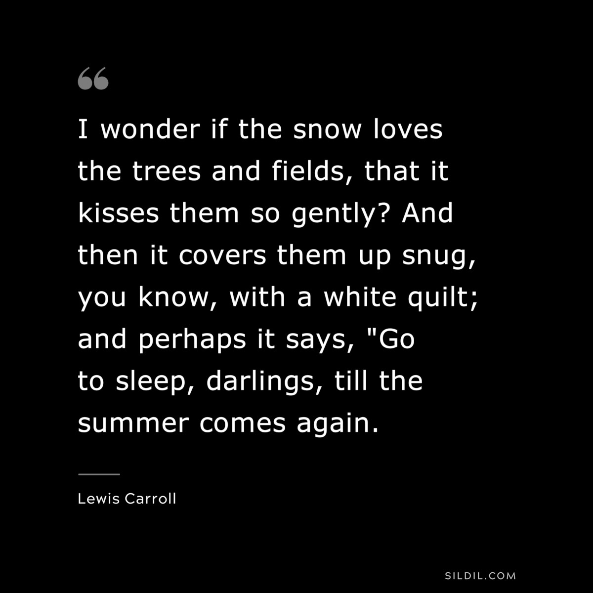 I wonder if the snow loves the trees and fields, that it kisses them so gently? And then it covers them up snug, you know, with a white quilt; and perhaps it says, "Go to sleep, darlings, till the summer comes again.