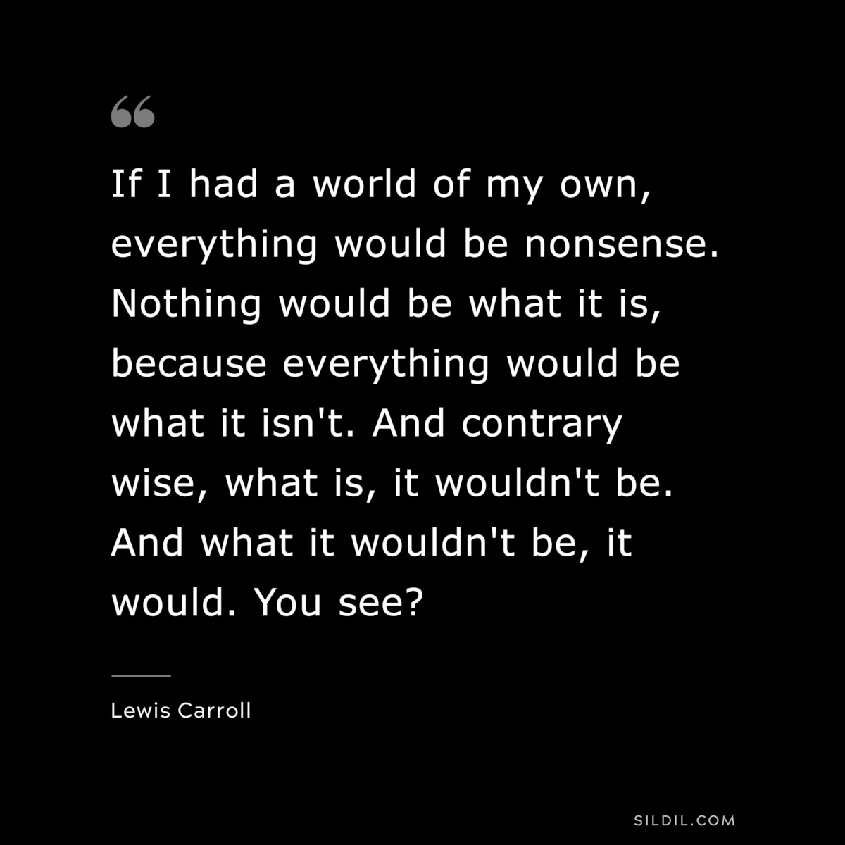 If I had a world of my own, everything would be nonsense. Nothing would be what it is, because everything would be what it isn't. And contrary wise, what is, it wouldn't be. And what it wouldn't be, it would. You see?