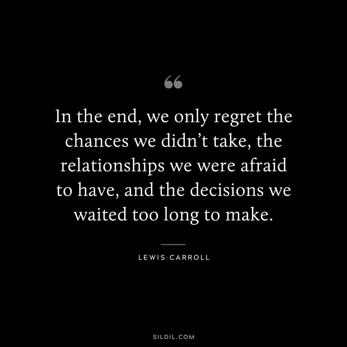 In the end, we only regret the chances we didn’t take, the relationships we were afraid to have, and the decisions we waited too long to make.