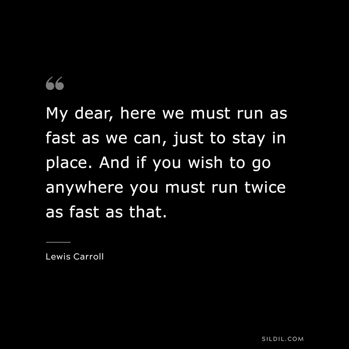 My dear, here we must run as fast as we can, just to stay in place. And if you wish to go anywhere you must run twice as fast as that.