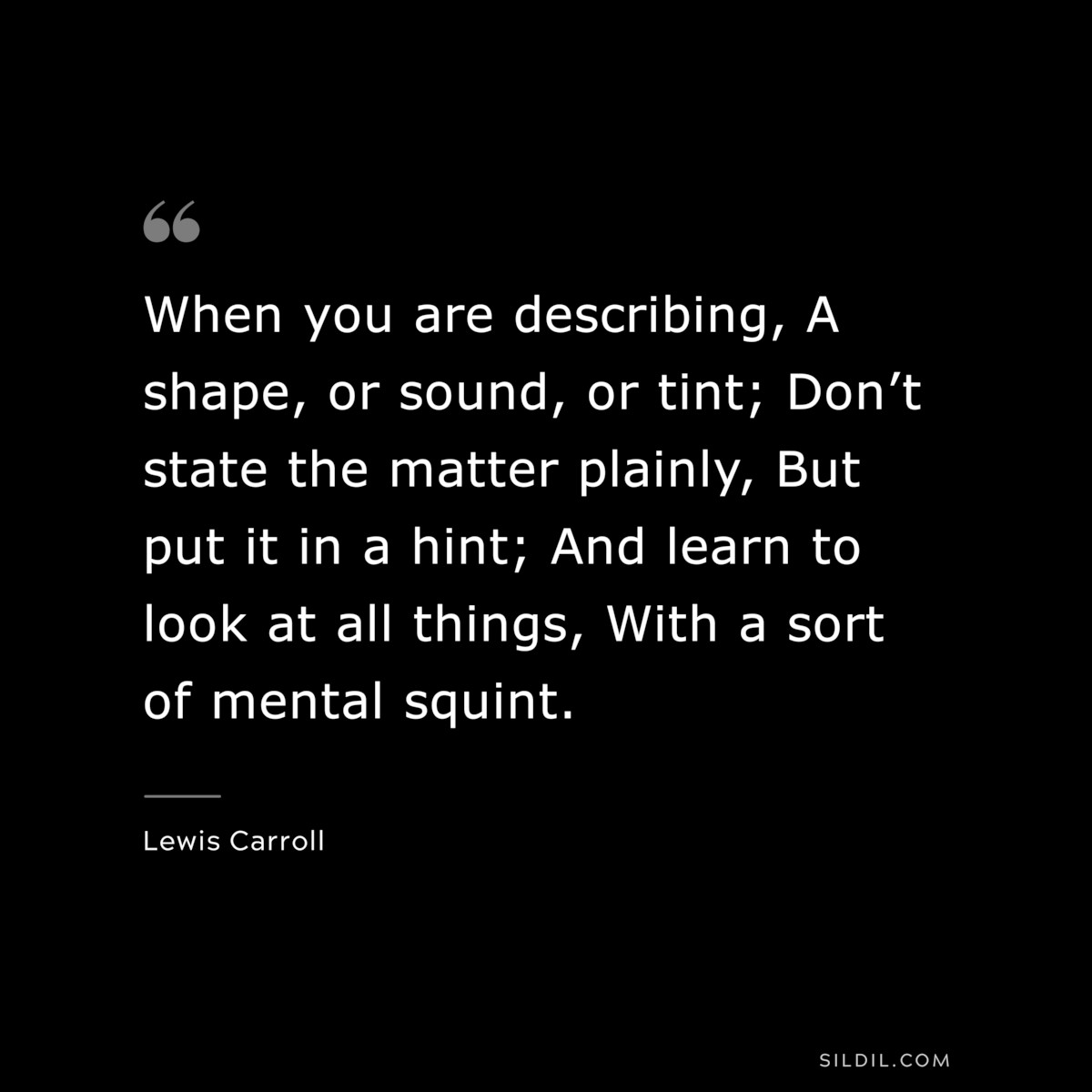 When you are describing, A shape, or sound, or tint; Don’t state the matter plainly, But put it in a hint; And learn to look at all things, With a sort of mental squint.