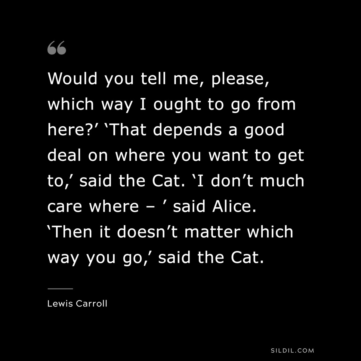 Would you tell me, please, which way I ought to go from here?’ ‘That depends a good deal on where you want to get to,’ said the Cat. ‘I don’t much care where – ’ said Alice. ‘Then it doesn’t matter which way you go,’ said the Cat.