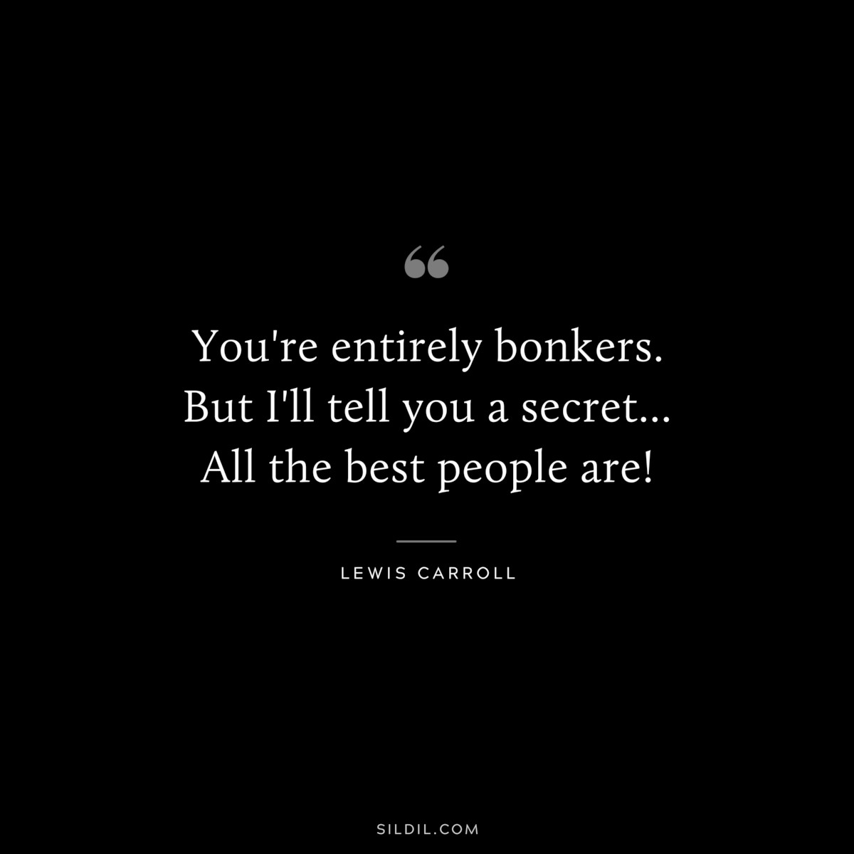 You're entirely bonkers. But I'll tell you a secret... All the best people are!