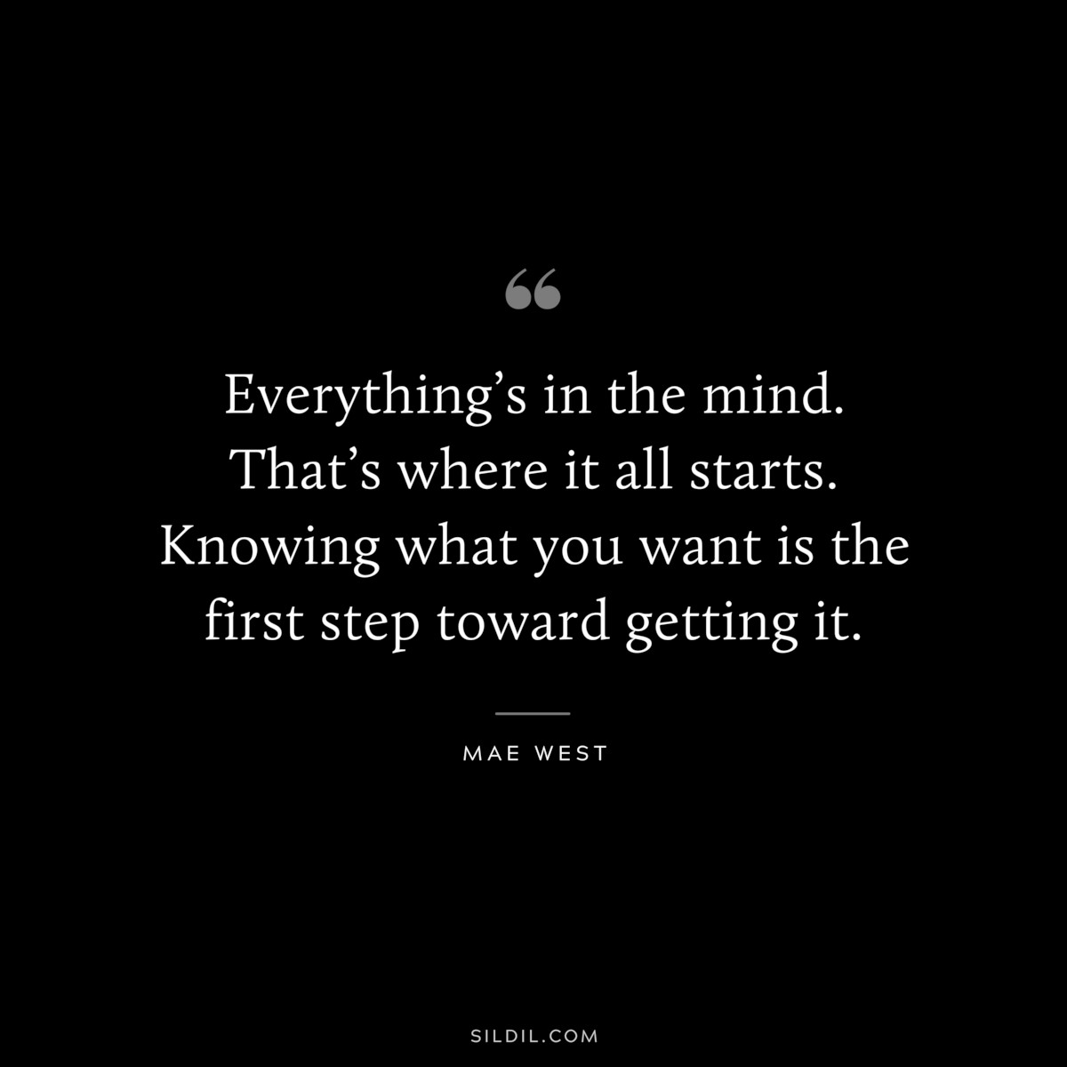 Everything’s in the mind. That’s where it all starts. Knowing what you want is the first step toward getting it. ― Mae West