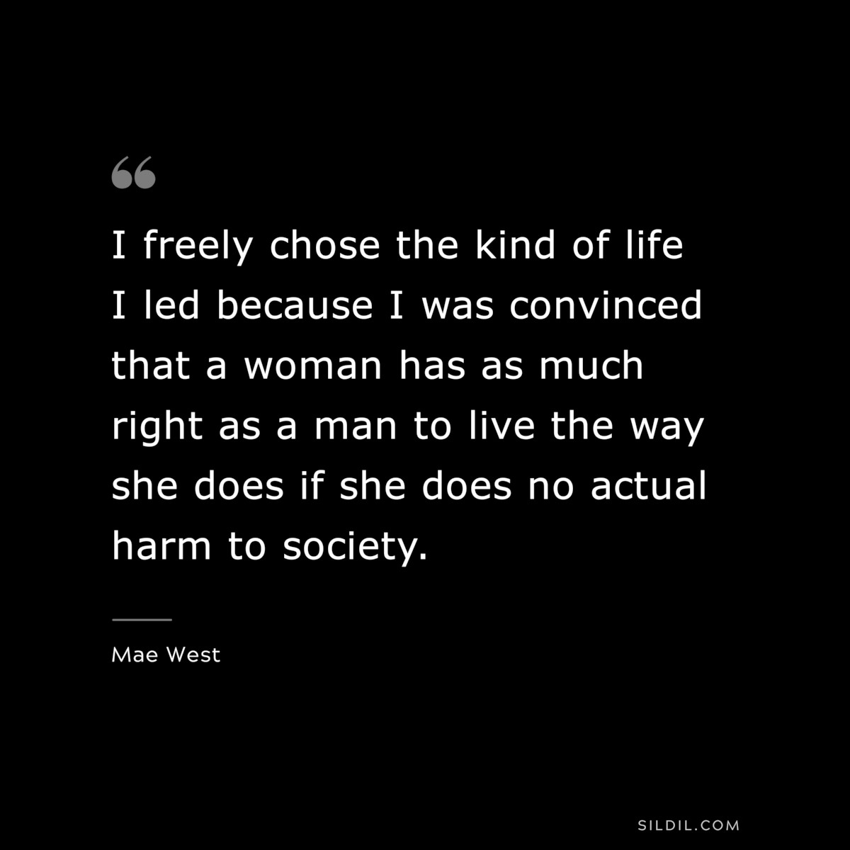 I freely chose the kind of life I led because I was convinced that a woman has as much right as a man to live the way she does if she does no actual harm to society. ― Mae West