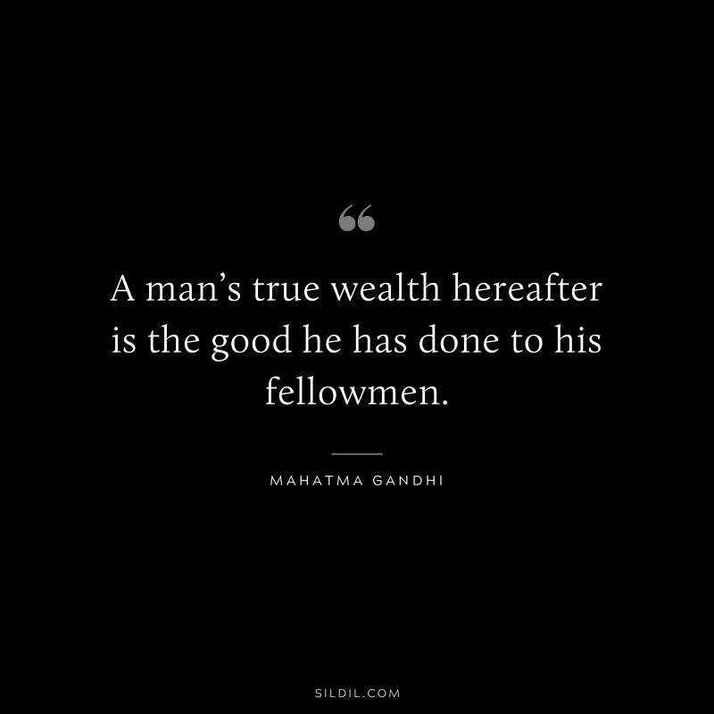 A man’s true wealth hereafter is the good he has done to his fellowmen. ― Mahatma Gandhi