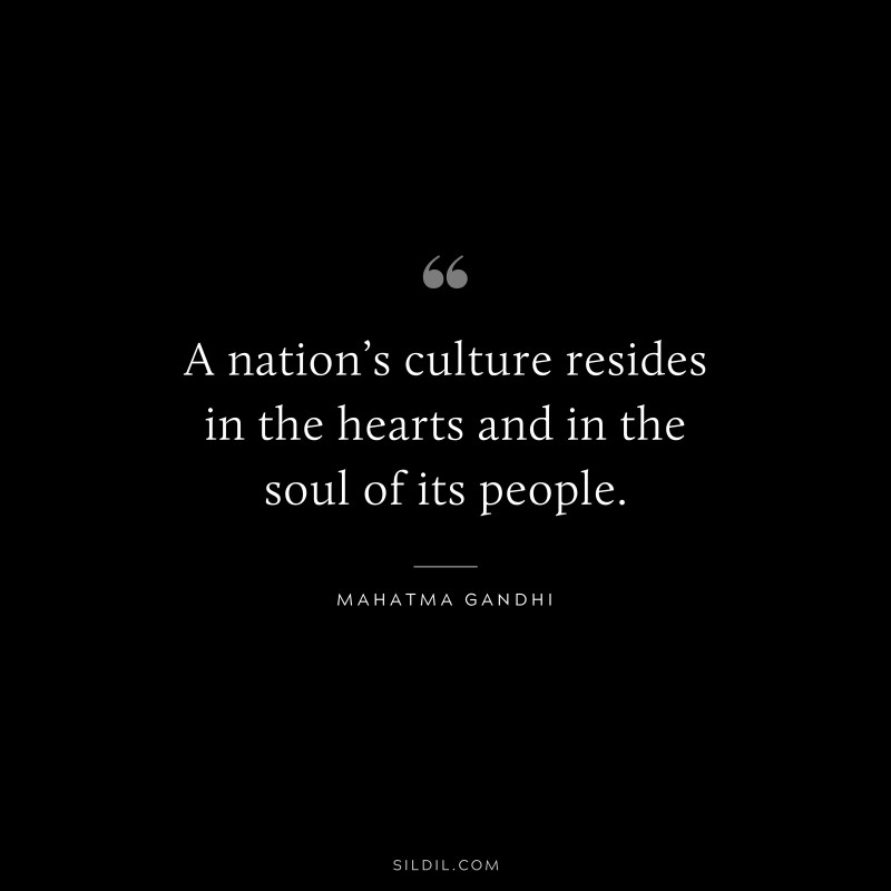 A nation’s culture resides in the hearts and in the soul of its people. ― Mahatma Gandhi
