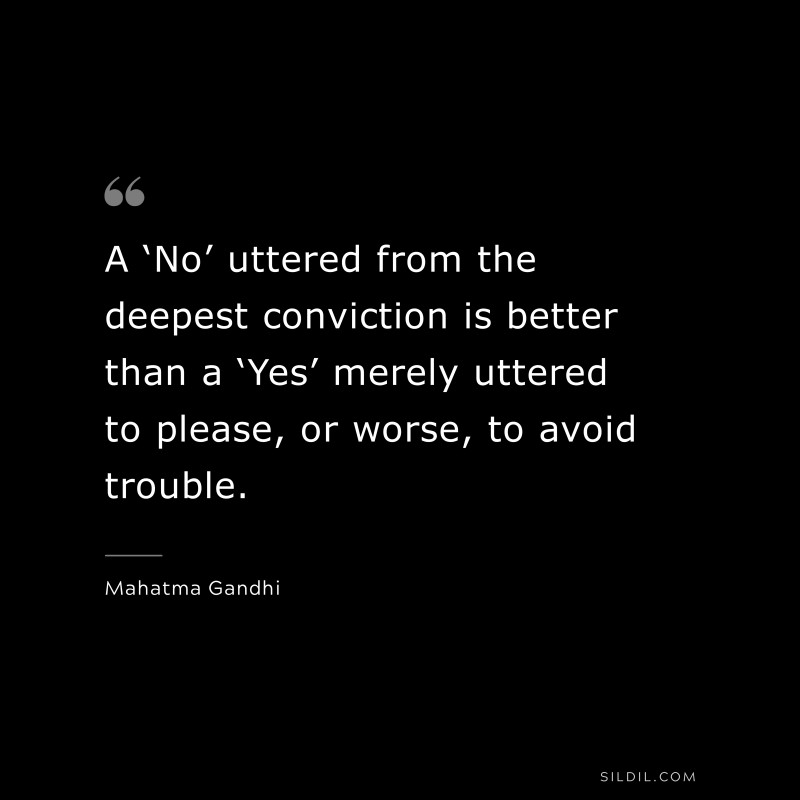 A ‘No’ uttered from the deepest conviction is better than a ‘Yes’ merely uttered to please, or worse, to avoid trouble. ― Mahatma Gandhi
