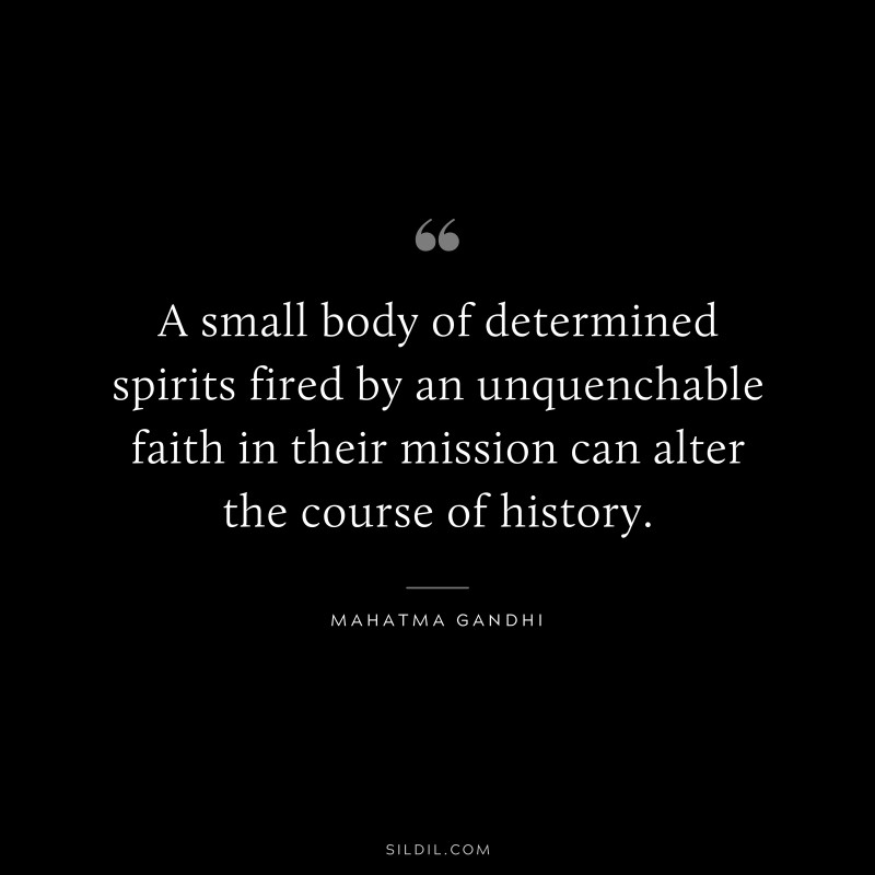 A small body of determined spirits fired by an unquenchable faith in their mission can alter the course of history. ― Mahatma Gandhi