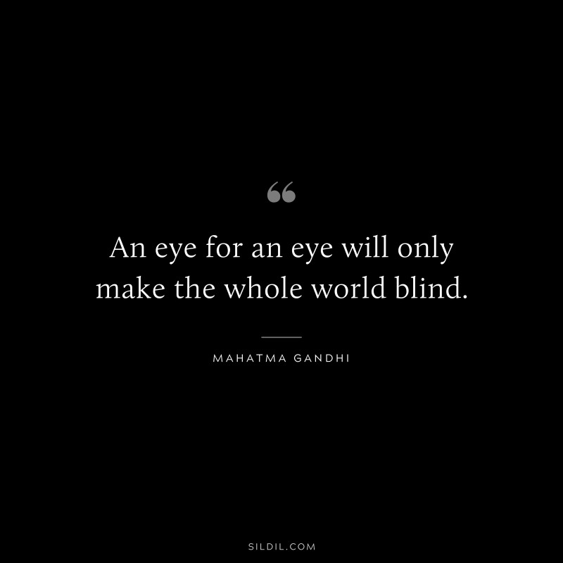 An eye for an eye will only make the whole world blind. ― Mahatma Gandhi