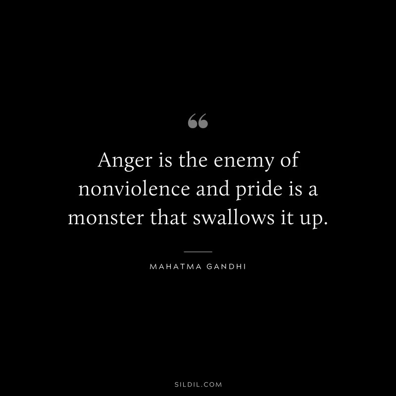 Anger is the enemy of nonviolence and pride is a monster that swallows it up. ― Mahatma Gandhi