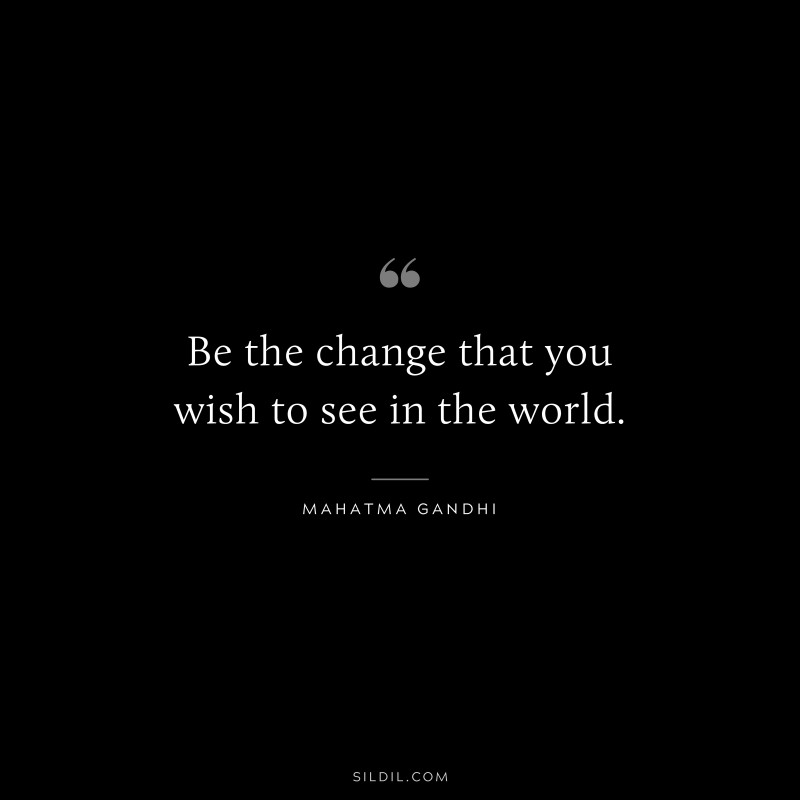 Be the change that you wish to see in the world. ― Mahatma Gandhi
