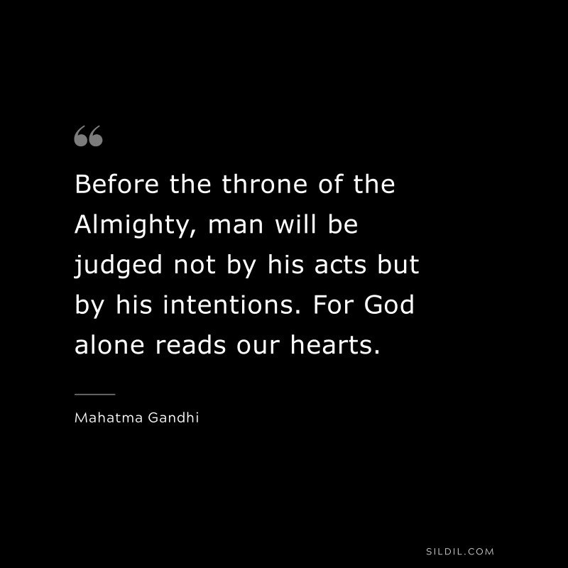 Before the throne of the Almighty, man will be judged not by his acts but by his intentions. For God alone reads our hearts. ― Mahatma Gandhi