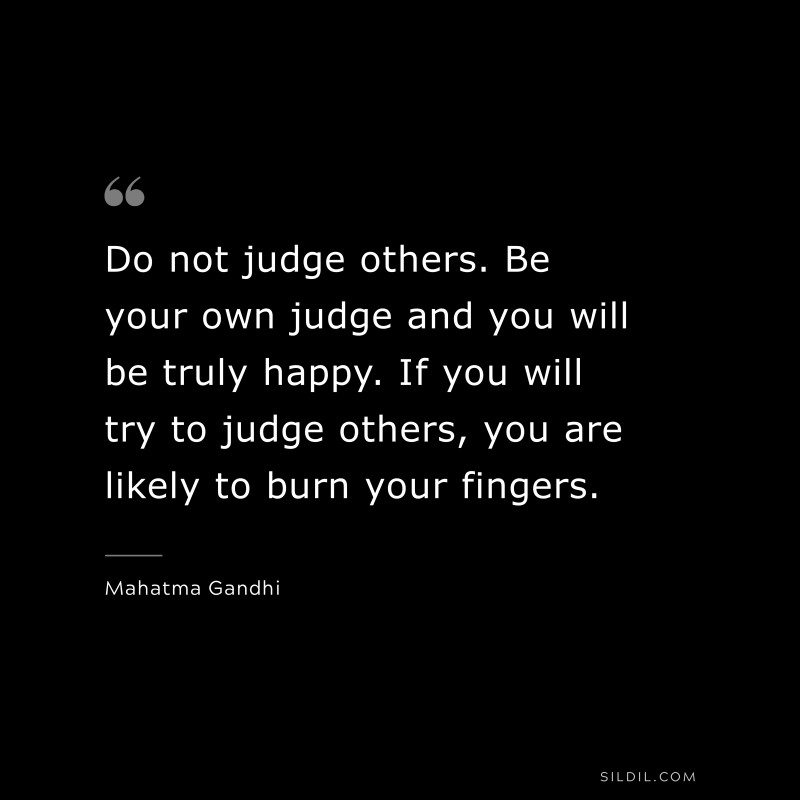 Do not judge others. Be your own judge and you will be truly happy. If you will try to judge others, you are likely to burn your fingers. ― Mahatma Gandhi