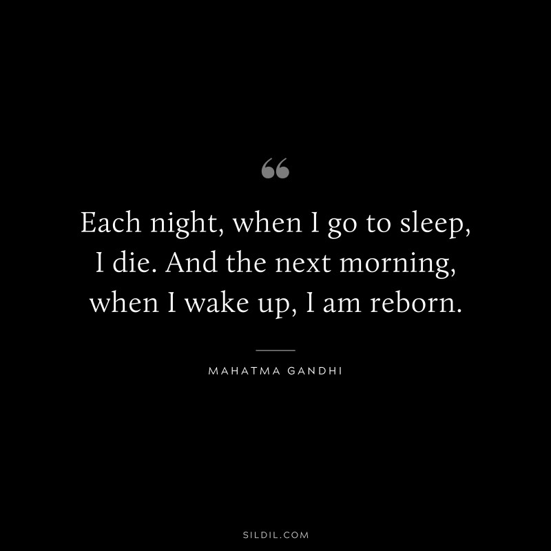 Each night, when I go to sleep, I die. And the next morning, when I wake up, I am reborn. ― Mahatma Gandhi