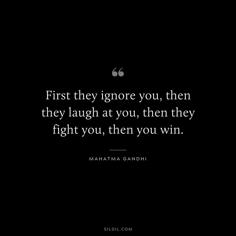 First they ignore you, then they laugh at you, then they fight you, then you win. ― Mahatma Gandhi