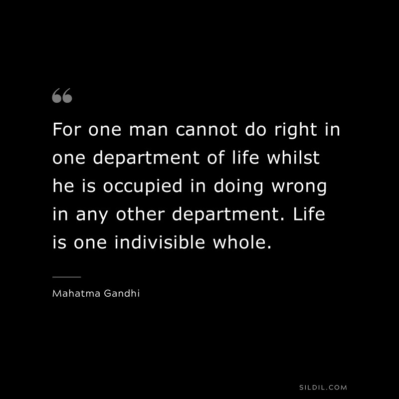 For one man cannot do right in one department of life whilst he is occupied in doing wrong in any other department. Life is one indivisible whole. ― Mahatma Gandhi