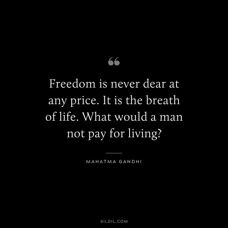Freedom is never dear at any price. It is the breath of life. What would a man not pay for living? ― Mahatma Gandhi