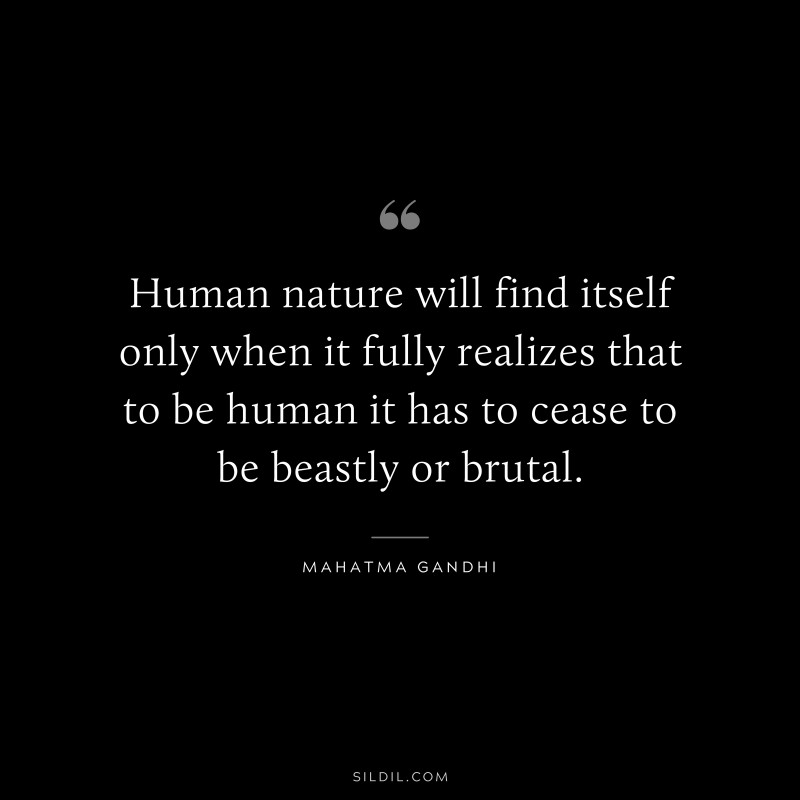 Human nature will find itself only when it fully realizes that to be human it has to cease to be beastly or brutal. ― Mahatma Gandhi