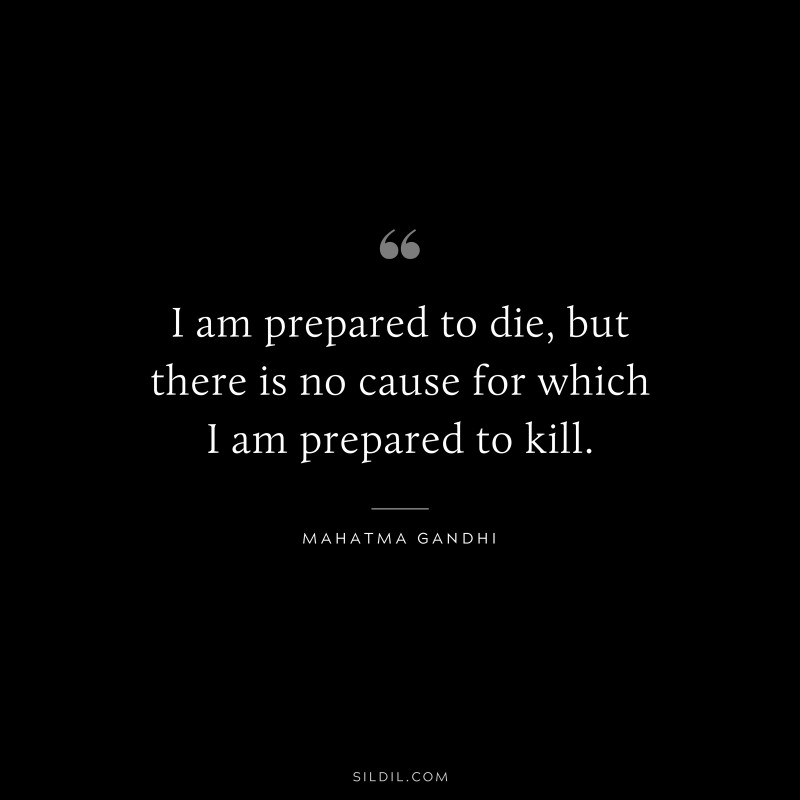 I am prepared to die, but there is no cause for which I am prepared to kill. ― Mahatma Gandhi