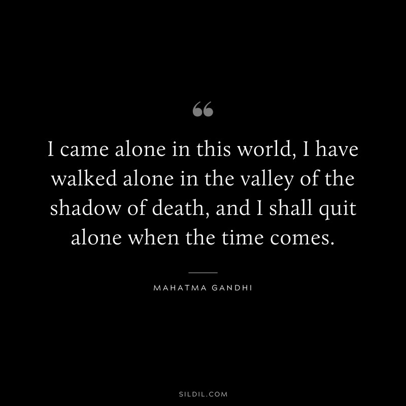 I came alone in this world, I have walked alone in the valley of the shadow of death, and I shall quit alone when the time comes. ― Mahatma Gandhi