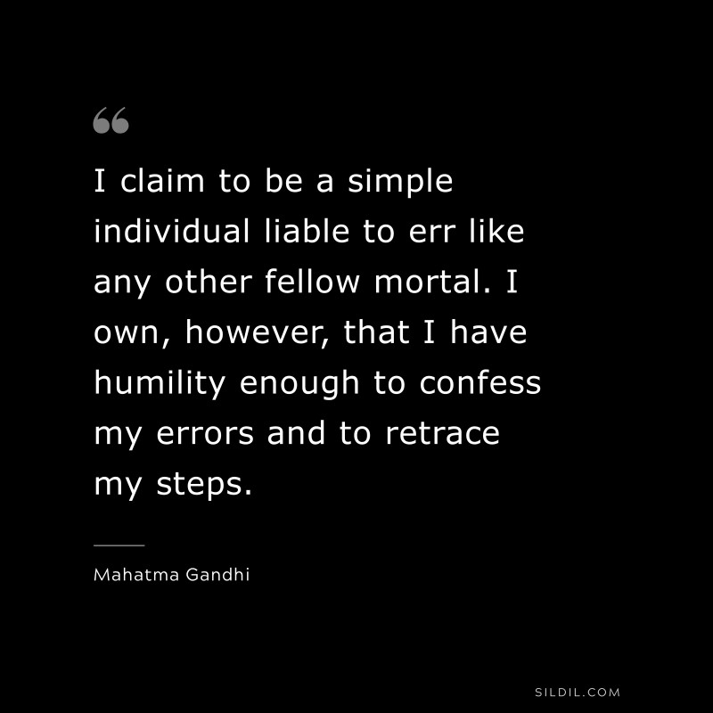 I claim to be a simple individual liable to err like any other fellow mortal. I own, however, that I have humility enough to confess my errors and to retrace my steps. ― Mahatma Gandhi