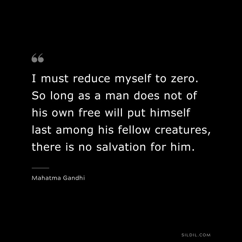 I must reduce myself to zero. So long as a man does not of his own free will put himself last among his fellow creatures, there is no salvation for him. ― Mahatma Gandhi