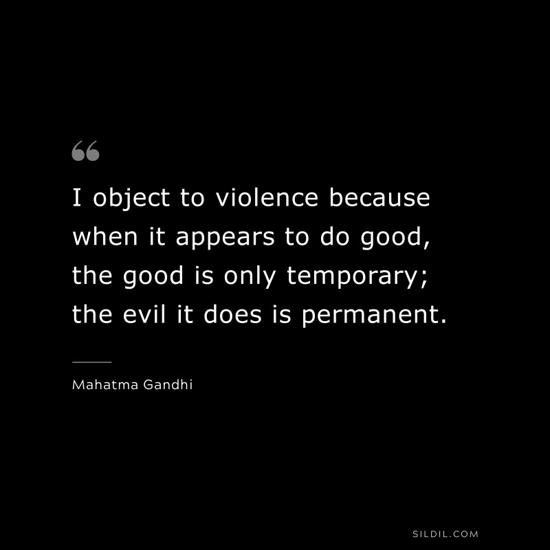 I object to violence because when it appears to do good, the good is only temporary; the evil it does is permanent. ― Mahatma Gandhi