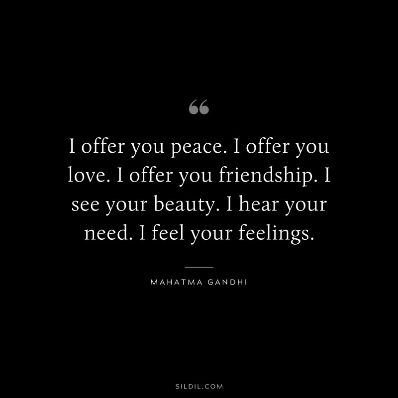 I offer you peace. I offer you love. I offer you friendship. I see your beauty. I hear your need. I feel your feelings. ― Mahatma Gandhi