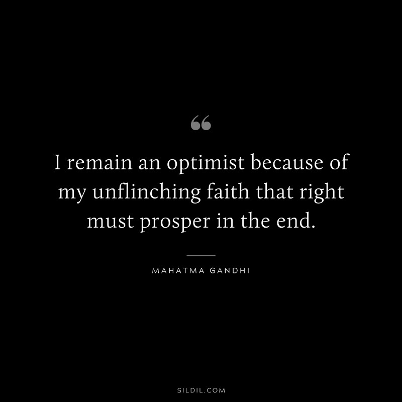 I remain an optimist because of my unflinching faith that right must prosper in the end. ― Mahatma Gandhi